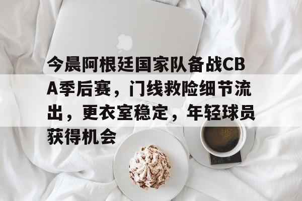 kaiyun-今晨阿根廷国家队备战CBA季后赛，门线救险细节流出，更衣室稳定，年轻球员获得机会的简单介绍