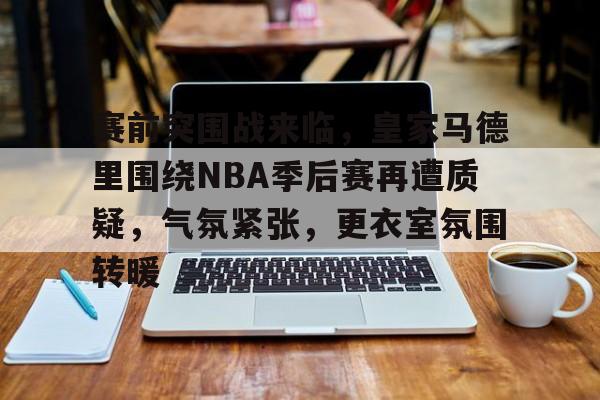 赛前突围战来临，皇家马德里围绕NBA季后赛再遭质疑，气氛紧张，更衣室氛围转暖的简单介绍